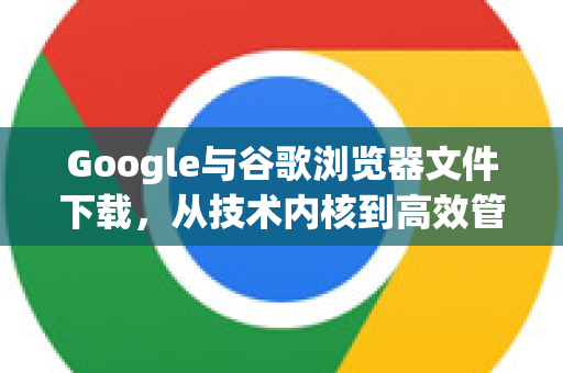 Google与谷歌浏览器文件下载，从技术内核到高效管理全攻略