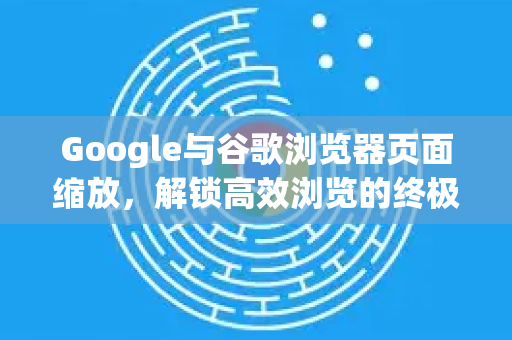 Google与谷歌浏览器页面缩放，解锁高效浏览的终极技巧