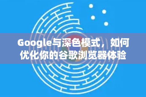 Google与深色模式，如何优化你的谷歌浏览器体验