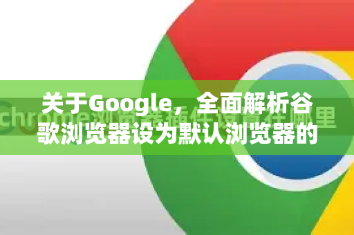 关于Google，全面解析谷歌浏览器设为默认浏览器的方法与优势