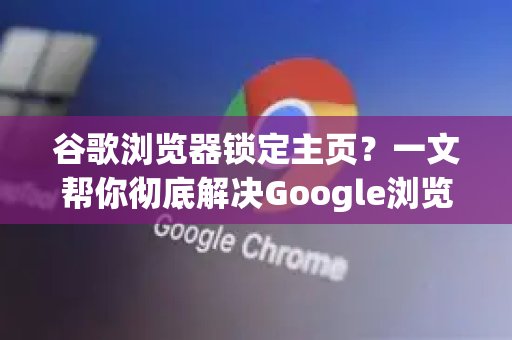 谷歌浏览器锁定主页？一文帮你彻底解决Google浏览器主页劫持问题