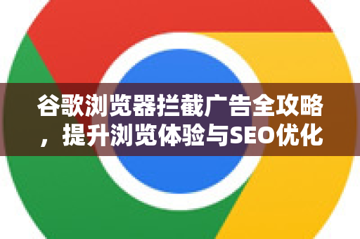 谷歌浏览器拦截广告全攻略，提升浏览体验与SEO优化秘籍