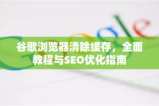 谷歌浏览器清除缓存，全面教程与SEO优化指南