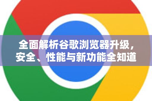 全面解析谷歌浏览器升级，安全、性能与新功能全知道
