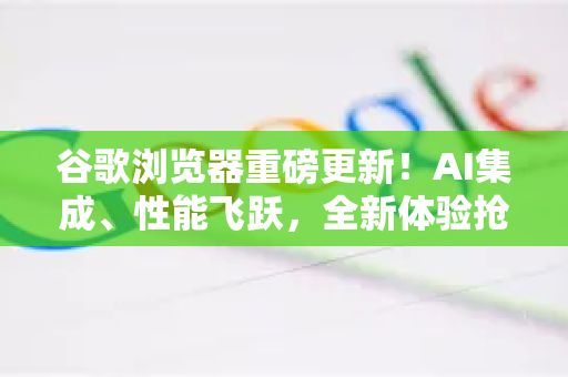 谷歌浏览器重磅更新！AI集成、性能飞跃，全新体验抢先看
