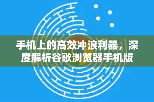 手机上的高效冲浪利器，深度解析谷歌浏览器手机版