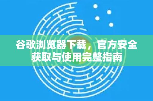 谷歌浏览器下载，官方安全获取与使用完整指南