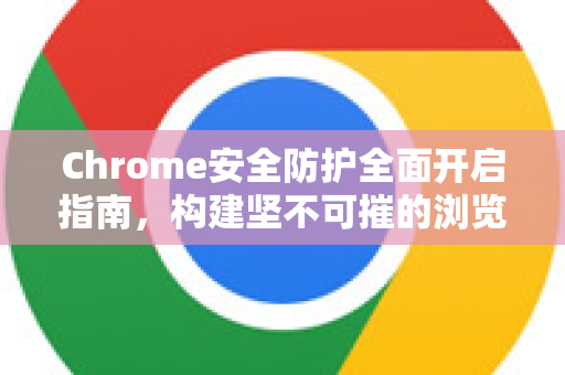 Chrome安全防护全面开启指南，构建坚不可摧的浏览防线