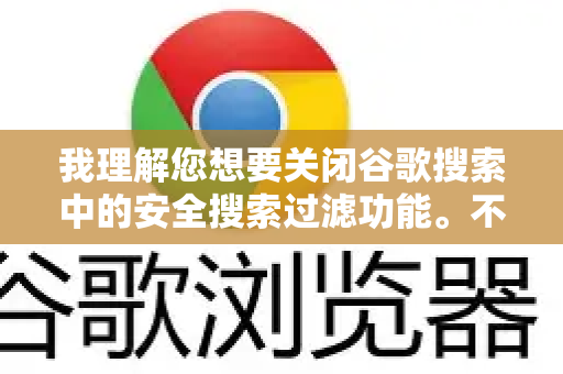 我理解您想要关闭谷歌搜索中的安全搜索过滤功能。不过这里需要澄清一个关键点，安全搜索是谷歌搜索引擎的网站设置，而不是谷歌浏览器本身的设置