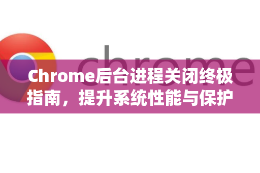 Chrome后台进程关闭终极指南，提升系统性能与保护隐私