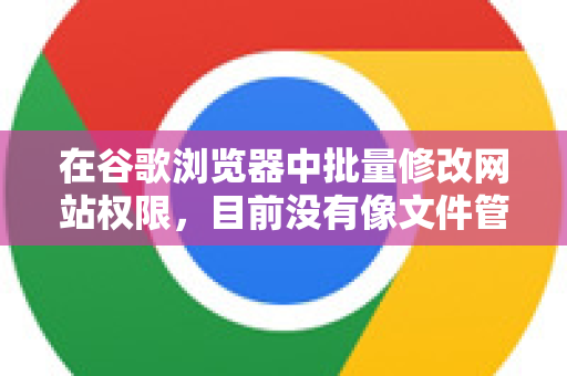 在谷歌浏览器中批量修改网站权限，目前没有像文件管理器那样全选后一键修改的极简操作，但可以通过以下几种高效方法实现批量管理