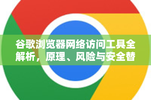 谷歌浏览器网络访问工具全解析，原理、风险与安全替代方案