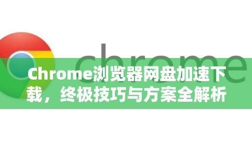 Chrome浏览器网盘加速下载，终极技巧与方案全解析