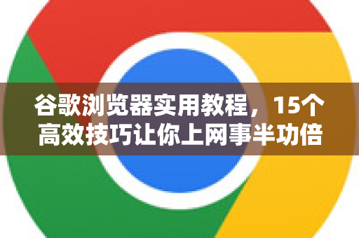 谷歌浏览器实用教程，15个高效技巧让你上网事半功倍