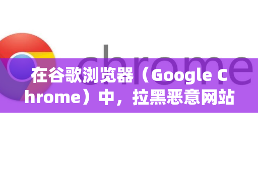 在谷歌浏览器（Google Chrome）中，拉黑恶意网站主要通过几种不同侧重点的方法实现。您可以根据具体情况选择最适合您的方式