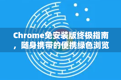 Chrome免安装版终极指南，随身携带的便携绿色浏览器