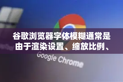 谷歌浏览器字体模糊通常是由于渲染设置、缩放比例、显卡驱动或系统字体设置与高分辨率屏幕不兼容导致的。以下是常见原因及解决方法