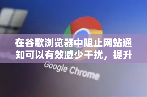 在谷歌浏览器中阻止网站通知可以有效减少干扰，提升浏览体验。以下是详细的方法，分为全局阻止所有网站通知和管理特定网站通知两种情况