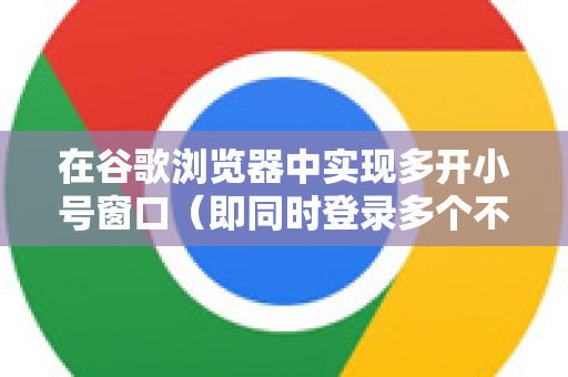 在谷歌浏览器中实现多开小号窗口（即同时登录多个不同账号）主要有以下几种方法