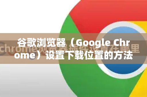 谷歌浏览器（Google Chrome）设置下载位置的方法如下，分为单次修改和永久修改两种方式