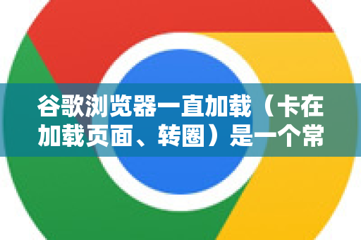 谷歌浏览器一直加载（卡在加载页面、转圈）是一个常见问题，通常由多种原因导致。别担心，我们可以按照从简单到复杂的顺序一步步排查和解决