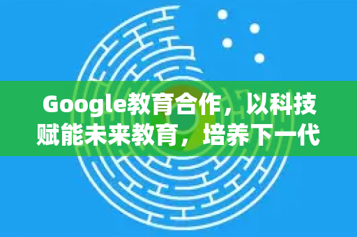 Google教育合作，以科技赋能未来教育，培养下一代创新者-第1张图片-Google Chrome官方首页_极速谷歌浏览器