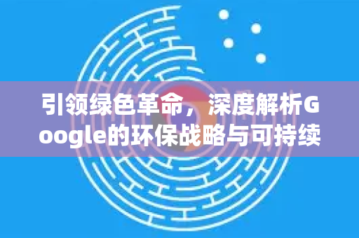 引领绿色革命，深度解析Google的环保战略与可持续实践-第1张图片-Google Chrome官方首页_极速谷歌浏览器