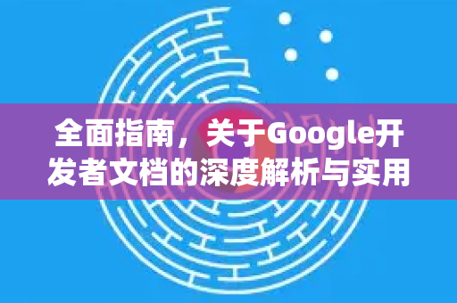 全面指南，关于Google开发者文档的深度解析与实用技巧-第1张图片-Google Chrome官方首页_极速谷歌浏览器