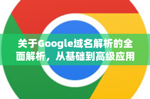 关于Google域名解析的全面解析，从基础到高级应用-第1张图片-Google Chrome官方首页_极速谷歌浏览器