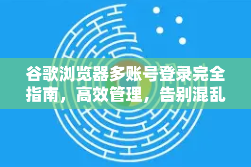 谷歌浏览器多账号登录完全指南，高效管理，告别混乱