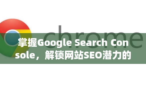 掌握Google Search Console，解锁网站SEO潜力的终极指南-第1张图片-Google Chrome官方首页_极速谷歌浏览器