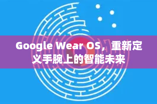 Google Wear OS，重新定义手腕上的智能未来-第1张图片-Google Chrome官方首页_极速谷歌浏览器