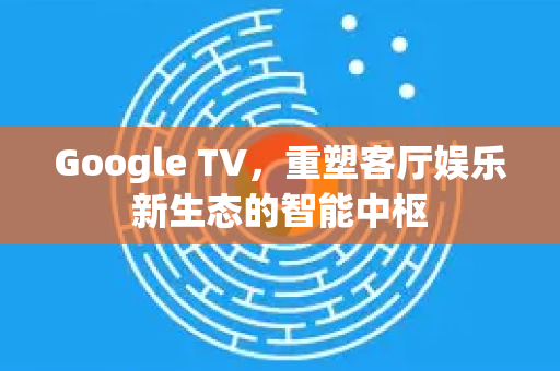 Google TV，重塑客厅娱乐新生态的智能中枢-第1张图片-Google Chrome官方首页_极速谷歌浏览器