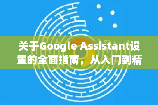 关于Google Assistant设置的全面指南，从入门到精通-第1张图片-Google Chrome官方首页_极速谷歌浏览器