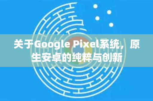 关于Google Pixel系统,原生安卓的纯粹与创新-第1张图片-Google Chrome官方首页_极速谷歌浏览器 关于Google Pixel系统,原生安卓的纯粹与创新-第1张图片-Google Chrome官方首页_极速谷歌浏览器