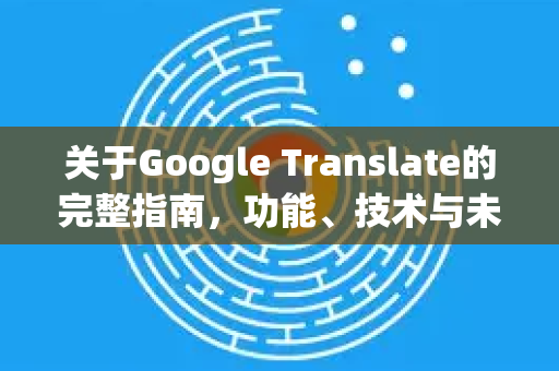 关于Google Translate的完整指南，功能、技术与未来展望
