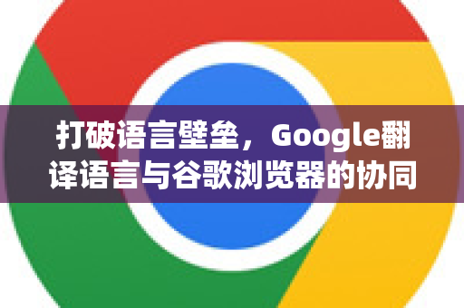 打破语言壁垒，Google翻译语言与谷歌浏览器的协同进化