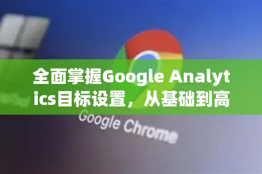 全面掌握Google Analytics目标设置,从基础到高级策略-第1张图片-Google Chrome官方首页_极速谷歌浏览器 全面掌握Google Analytics目标设置,从基础到高级策略-第1张图片-Google Chrome官方首页_极速谷歌浏览器