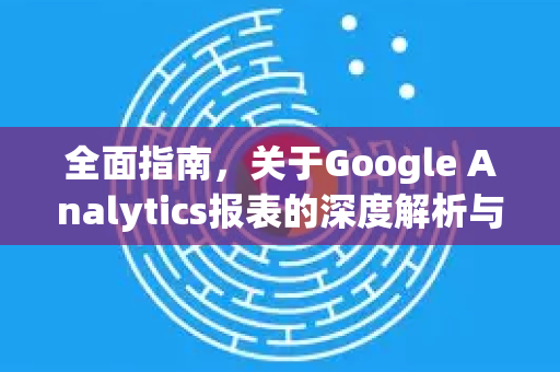 全面指南,关于Google Analytics报表的深度解析与应用-第1张图片-Google Chrome官方首页_极速谷歌浏览器 全面指南,关于Google Analytics报表的深度解析与应用-第1张图片-Google Chrome官方首页_极速谷歌浏览器