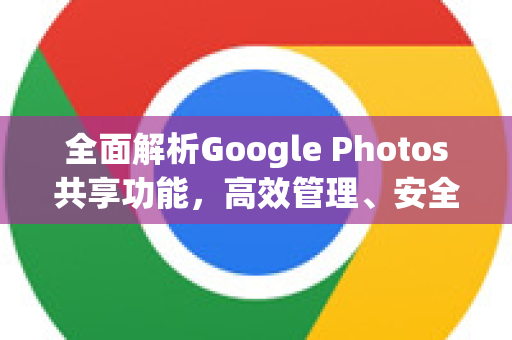 全面解析Google Photos共享功能，高效管理、安全协作与实用技巧-第1张图片-Google Chrome官方首页_极速谷歌浏览器