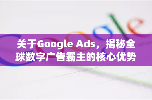 关于Google Ads，揭秘全球数字广告霸主的核心优势与实战策略