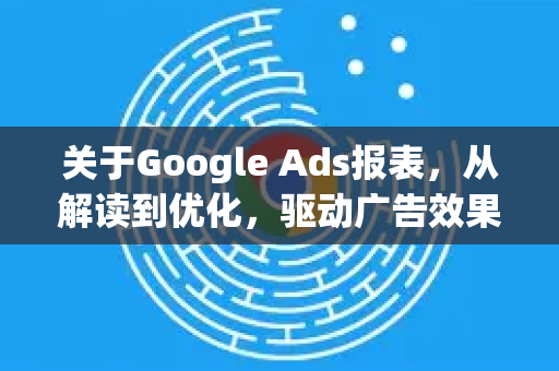 关于Google Ads报表，从解读到优化，驱动广告效果的核心指南-第1张图片-Google Chrome官方首页_极速谷歌浏览器