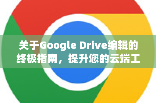 关于Google Drive编辑的终极指南，提升您的云端工作效率-第1张图片-Google Chrome官方首页_极速谷歌浏览器