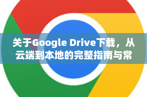 关于Google Drive下载，从云端到本地的完整指南与常见问题解答