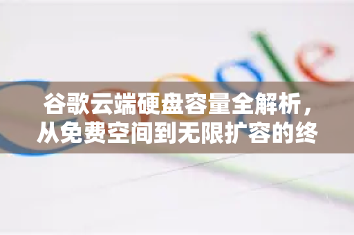 谷歌云端硬盘容量全解析，从免费空间到无限扩容的终极指南
