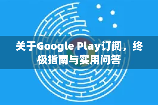 关于Google Play订阅，终极指南与实用问答-第1张图片-Google Chrome官方首页_极速谷歌浏览器