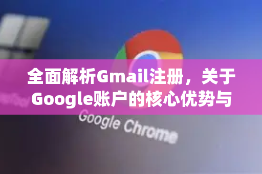 全面解析Gmail注册，关于Google账户的核心优势与步骤详解