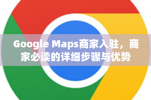 Google Maps商家入驻，商家必读的详细步骤与优势