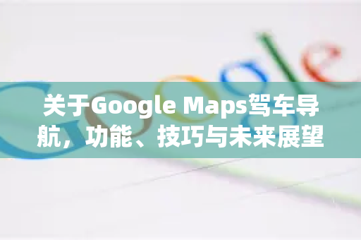 关于Google Maps驾车导航，功能、技巧与未来展望