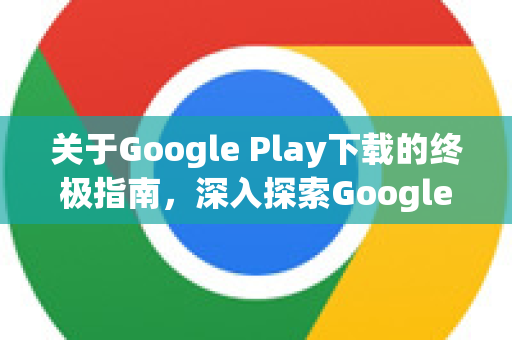 关于Google Play下载的终极指南，深入探索Google的应用世界-第1张图片-Google Chrome官方首页_极速谷歌浏览器